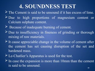 68
4. SOUNDNESS TEST
 The Cement is said to be unsound if it has excess of lime.
 Due to high proportions of magnesium content or
Calcium sulphate content.
 Because of inadequate burning of cement.
 Due to insufficiency in fineness of grinding or thorough
mixing of raw materials.
 It cause appreciable change in the volume of cement after
the cement has set causing disruption of the set and
hardened mass.
 Le-Chatlier’s Apparatus is used for the test.
 In case the expansion is more than 10mm than the cement
is said to be unsound.
 