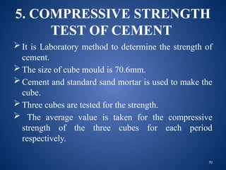 70
5. COMPRESSIVE STRENGTH
TEST OF CEMENT
 It is Laboratory method to determine the strength of
cement.
 The size of cube mould is 70.6mm.
 Cement and standard sand mortar is used to make the
cube.
 Three cubes are tested for the strength.
 The average value is taken for the compressive
strength of the three cubes for each period
respectively.
 