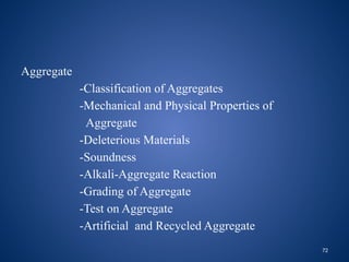 72
Aggregate
-Classification of Aggregates
-Mechanical and Physical Properties of
Aggregate
-Deleterious Materials
-Soundness
-Alkali-Aggregate Reaction
-Grading of Aggregate
-Test on Aggregate
-Artificial and Recycled Aggregate
 