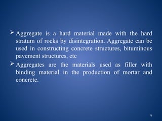 76
 Aggregate is a hard material made with the hard
stratum of rocks by disintegration. Aggregate can be
used in constructing concrete structures, bituminous
pavement structures, etc
 Aggregates are the materials used as filler with
binding material in the production of mortar and
concrete.
 