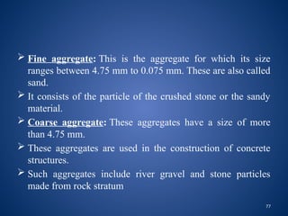 77
 Fine aggregate: This is the aggregate for which its size
ranges between 4.75 mm to 0.075 mm. These are also called
sand.
 It consists of the particle of the crushed stone or the sandy
material.
 Coarse aggregate: These aggregates have a size of more
than 4.75 mm.
 These aggregates are used in the construction of concrete
structures.
 Such aggregates include river gravel and stone particles
made from rock stratum
 