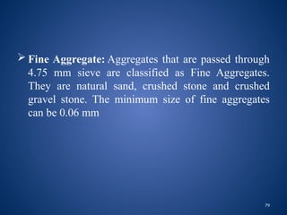 79
 Fine Aggregate: Aggregates that are passed through
4.75 mm sieve are classified as Fine Aggregates.
They are natural sand, crushed stone and crushed
gravel stone. The minimum size of fine aggregates
can be 0.06 mm
 
