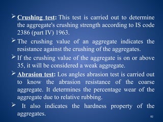 82
 Crushing test: This test is carried out to determine
the aggregate's crushing strength according to IS code
2386 (part IV) 1963.
 The crushing value of an aggregate indicates the
resistance against the crushing of the aggregates.
 If the crushing value of the aggregate is on or above
35, it will be considered a weak aggregate.
 Abrasion test: Los angles abrasion test is carried out
to know the abrasion resistance of the coarse
aggregate. It determines the percentage wear of the
aggregate due to relative rubbing.
 It also indicates the hardness property of the
aggregates.
 