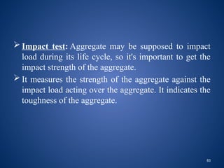 83
 Impact test: Aggregate may be supposed to impact
load during its life cycle, so it's important to get the
impact strength of the aggregate.
 It measures the strength of the aggregate against the
impact load acting over the aggregate. It indicates the
toughness of the aggregate.
 