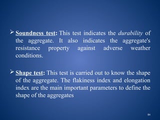 84
 Soundness test: This test indicates the durability of
the aggregate. It also indicates the aggregate's
resistance property against adverse weather
conditions.
 Shape test: This test is carried out to know the shape
of the aggregate. The flakiness index and elongation
index are the main important parameters to define the
shape of the aggregates
 