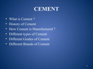 9
CEMENT
• What is Cement ?
• History of Cement
• How Cement is Manufactured ?
• Different types of Cement
• Different Grades of Cement
• Different Brands of Cement
 