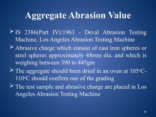 90
Aggregate Abrasion Value
 IS 2386(Part IV):1963 - Deval Abrasion Testing
Machine, Los Angeles Abrasion Testing Machine
 Abrasive charge which consist of cast iron spheres or
steel spheres approximately 48mm dia. and which is
weighing between 390 to 445gm
 The aggregate should been dried in an oven at 105o
C-
110o
C should confirm one of the grading
 The test sample and abrasive charge are placed in Los
Angeles Abrasion Testing Machine
 