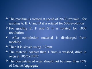 91
 The machine is rotated at speed of 20-33 rev/min , for
grading A, B, C and D it is rotated for 500revolution
 For grading E, F and G it is rotated for 1000
revolution
 After completion material is discharged from
machine
 Then it is sieved using 1.7mm
 The material coarser than 1.7mm is washed, dried in
oven at 105o
C-110o
C
 The percentage of wear should not be more than 16%
of Coarse Aggregate
 