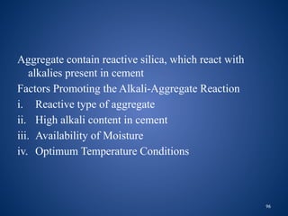 96
Aggregate contain reactive silica, which react with
alkalies present in cement
Factors Promoting the Alkali-Aggregate Reaction
i. Reactive type of aggregate
ii. High alkali content in cement
iii. Availability of Moisture
iv. Optimum Temperature Conditions
 