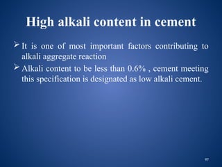 97
High alkali content in cement
 It is one of most important factors contributing to
alkali aggregate reaction
 Alkali content to be less than 0.6% , cement meeting
this specification is designated as low alkali cement.
 
