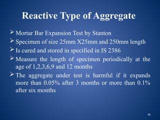 98
Reactive Type of Aggregate
 Mortar Bar Expansion Test by Stanton
 Specimen of size 25mm X25mm and 250mm length
 Is cured and stored in specified in IS 2386
 Measure the length of specimen periodically at the
age of 1,2,3,6,9 and 12 months
 The aggregate under test is harmful if it expands
more than 0.05% after 3 months or more than 0.1%
after six months
 