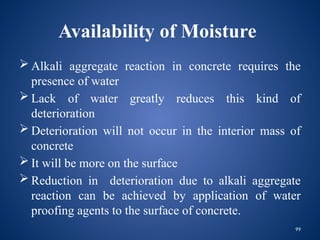 99
Availability of Moisture
 Alkali aggregate reaction in concrete requires the
presence of water
 Lack of water greatly reduces this kind of
deterioration
 Deterioration will not occur in the interior mass of
concrete
 It will be more on the surface
 Reduction in deterioration due to alkali aggregate
reaction can be achieved by application of water
proofing agents to the surface of concrete.
 