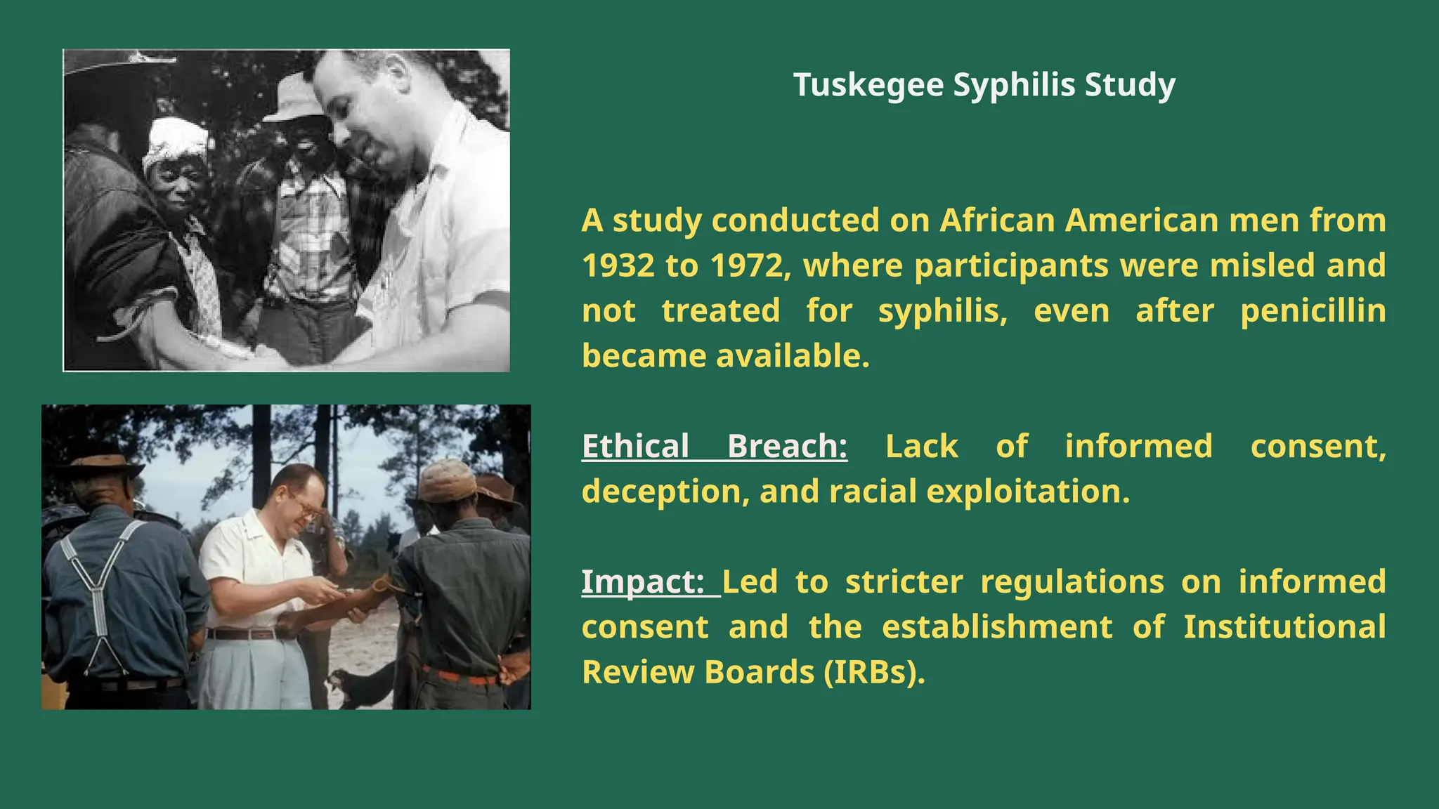 Tuskegee Syphilis Study
A study conducted on African American men from
1932 to 1972, where participants were misled and
not treated for syphilis, even after penicillin
became available.
Ethical Breach: Lack of informed consent,
deception, and racial exploitation.
Impact: Led to stricter regulations on informed
consent and the establishment of Institutional
Review Boards (IRBs).
 