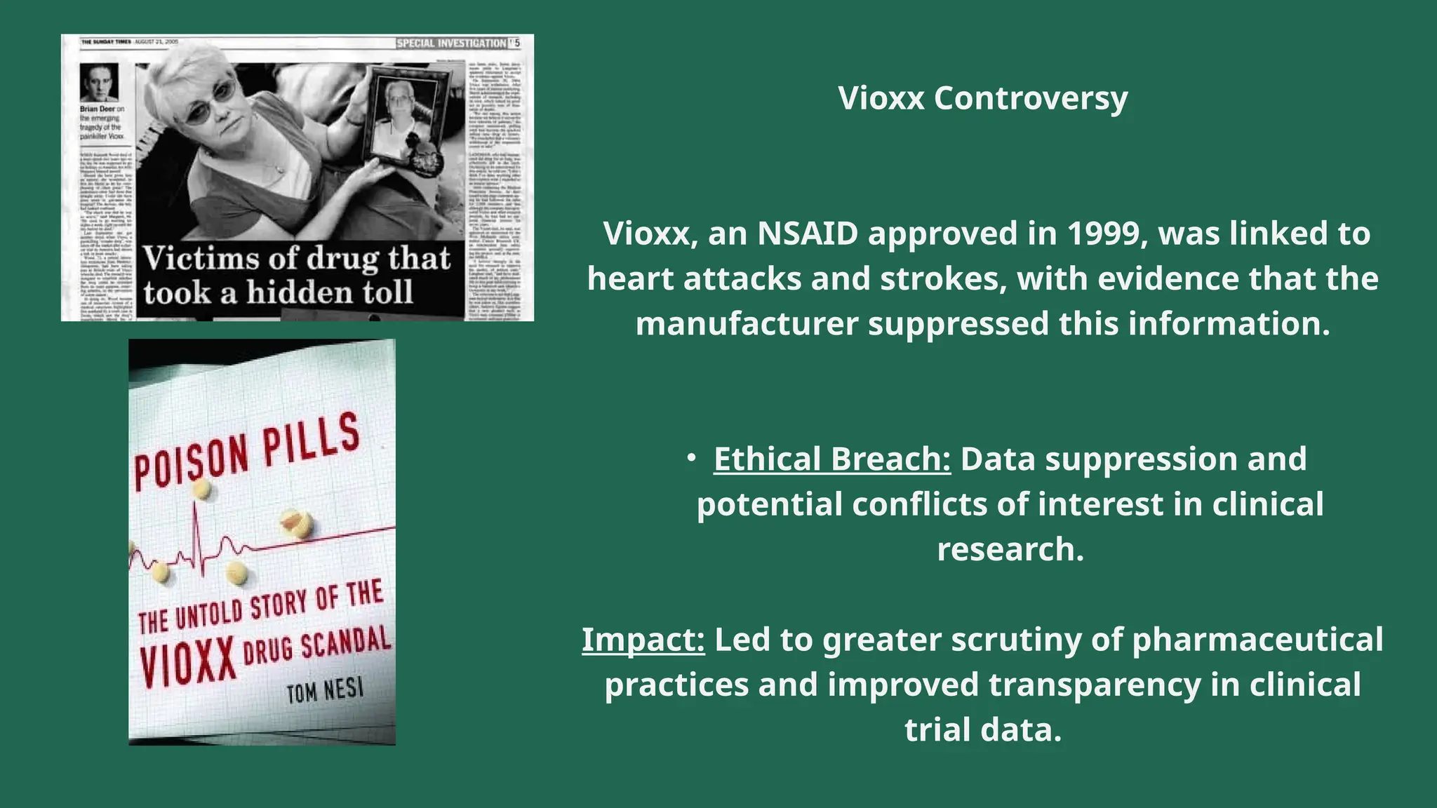 Vioxx Controversy
Vioxx, an NSAID approved in 1999, was linked to
heart attacks and strokes, with evidence that the
manufacturer suppressed this information.
• Ethical Breach: Data suppression and
potential conflicts of interest in clinical
research.
Impact: Led to greater scrutiny of pharmaceutical
practices and improved transparency in clinical
trial data.
 