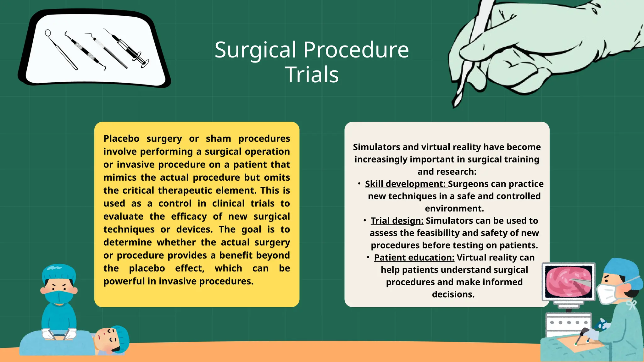 Simulators and virtual reality have become
increasingly important in surgical training
and research:
• Skill development: Surgeons can practice
new techniques in a safe and controlled
environment.
• Trial design: Simulators can be used to
assess the feasibility and safety of new
procedures before testing on patients.
• Patient education: Virtual reality can
help patients understand surgical
procedures and make informed
decisions.
Placebo surgery or sham procedures
involve performing a surgical operation
or invasive procedure on a patient that
mimics the actual procedure but omits
the critical therapeutic element. This is
used as a control in clinical trials to
evaluate the efficacy of new surgical
techniques or devices. The goal is to
determine whether the actual surgery
or procedure provides a benefit beyond
the placebo effect, which can be
powerful in invasive procedures.
Surgical Procedure
Trials
 