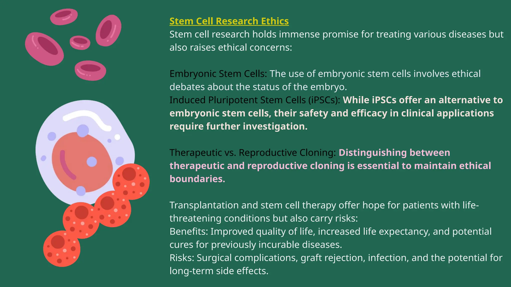 Stem Cell Research Ethics
Stem cell research holds immense promise for treating various diseases but
also raises ethical concerns:
Embryonic Stem Cells: The use of embryonic stem cells involves ethical
debates about the status of the embryo.
Induced Pluripotent Stem Cells (iPSCs): While iPSCs offer an alternative to
embryonic stem cells, their safety and efficacy in clinical applications
require further investigation.
Therapeutic vs. Reproductive Cloning: Distinguishing between
therapeutic and reproductive cloning is essential to maintain ethical
boundaries.
Transplantation and stem cell therapy offer hope for patients with life-
threatening conditions but also carry risks:
Benefits: Improved quality of life, increased life expectancy, and potential
cures for previously incurable diseases.
Risks: Surgical complications, graft rejection, infection, and the potential for
long-term side effects.
 