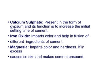 • Calcium Sulphate: Present in the form of
gypsum and its function is to increase the initial
setting time of cement.
• Iron Oxide: Imparts color and help in fusion of
• different ingredients of cement.
• Magnesia: Imparts color and hardness. If in
excess
• causes cracks and makes cement unsound.
 