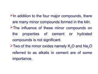 In addition to the four major compounds, there
are many minor compounds formed in the kiln.
The influence of these minor compounds on
the properties of cement or hydrated
compounds is not significant.
Two of the minor oxides namely K2O and Na2O
referred to as alkalis in cement are of some
importance.
 