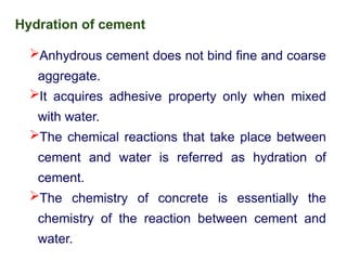 Hydration of cement
Anhydrous cement does not bind fine and coarse
aggregate.
It acquires adhesive property only when mixed
with water.
The chemical reactions that take place between
cement and water is referred as hydration of
cement.
The chemistry of concrete is essentially the
chemistry of the reaction between cement and
water.
 