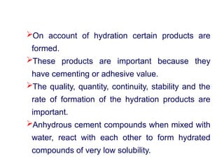 On account of hydration certain products are
formed.
These products are important because they
have cementing or adhesive value.
The quality, quantity, continuity, stability and the
rate of formation of the hydration products are
important.
Anhydrous cement compounds when mixed with
water, react with each other to form hydrated
compounds of very low solubility.
 