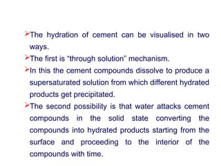 The hydration of cement can be visualised in two
ways.
The first is “through solution” mechanism.
In this the cement compounds dissolve to produce a
supersaturated solution from which different hydrated
products get precipitated.
The second possibility is that water attacks cement
compounds in the solid state converting the
compounds into hydrated products starting from the
surface and proceeding to the interior of the
compounds with time.
 