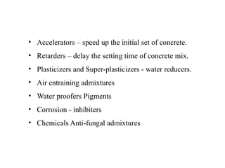 • Accelerators – speed up the initial set of concrete.
• Retarders – delay the setting time of concrete mix.
• Plasticizers and Super-plasticizers - water reducers.
• Air entraining admixtures
• Water proofers Pigments
• Corrosion - inhibiters
• Chemicals Anti-fungal admixtures
 