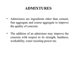 ADMIXTURES
• Admixtures are ingredients other than cement,
fine aggregate and coarse aggregate to improve
the quality of concrete.
• The addition of an admixture may improve the
concrete with respect to its strength, hardness,
workability, water resisting power etc.
 