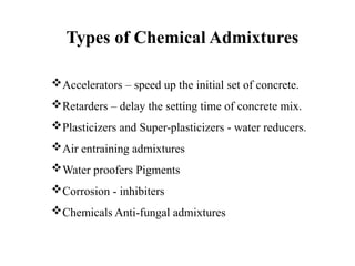 Accelerators – speed up the initial set of concrete.
Retarders – delay the setting time of concrete mix.
Plasticizers and Super-plasticizers - water reducers.
Air entraining admixtures
Water proofers Pigments
Corrosion - inhibiters
Chemicals Anti-fungal admixtures
Types of Chemical Admixtures
 