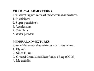 CHEMICALADMIXTURES
The following are some of the chemical admixtures:
1. Plasticizers
2. Super plasticizers
3. Accelerators
4. Retarders
5. Water proofers
MINERALADMIXTURES
some of the mineral admixtures are given below:
1. Fly Ash
2. Silica Fume
3. Ground Granulated Blast furnace Slag (GGBS)
4. Metakaolin
 