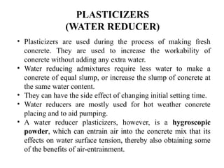 • Plasticizers are used during the process of making fresh
concrete. They are used to increase the workability of
concrete without adding any extra water.
• Water reducing admixtures require less water to make a
concrete of equal slump, or increase the slump of concrete at
the same water content.
• They can have the side effect of changing initial setting time.
• Water reducers are mostly used for hot weather concrete
placing and to aid pumping.
• A water reducer plasticizers, however, is a hygroscopic
powder, which can entrain air into the concrete mix that its
effects on water surface tension, thereby also obtaining some
of the benefits of air-entrainment.
PLASTICIZERS
(WATER REDUCER)
 