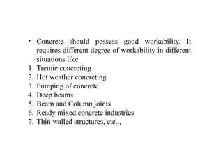 • Concrete should possess good workability. It
requires different degree of workability in different
situations like
1. Tremie concreting
2. Hot weather concreting
3. Pumping of concrete
4. Deep beams
5. Beam and Column joints
6. Ready mixed concrete industries
7. Thin walled structures, etc..,
 