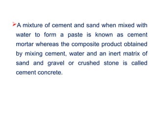 A mixture of cement and sand when mixed with
water to form a paste is known as cement
mortar whereas the composite product obtained
by mixing cement, water and an inert matrix of
sand and gravel or crushed stone is called
cement concrete.
 