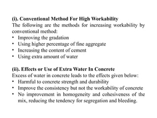 (i). Conventional Method For High Workability
The following are the methods for increasing workability by
conventional method:
• Improving the gradation
• Using higher percentage of fine aggregate
• Increasing the content of cement
• Using extra amount of water
(ii). Effects or Use of Extra Water In Concrete
Excess of water in concrete leads to the effects given below:
• Harmful to concrete strength and durability
• Improve the consistency but not the workability of concrete
• No improvement in homogeneity and cohesiveness of the
mix, reducing the tendency for segregation and bleeding.
 