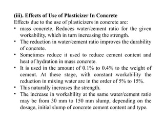 (iii). Effects of Use of Plasticizer In Concrete
Effects due to the use of plasticizers in concrete are:
• mass concrete. Reduces water/cement ratio for the given
workability, which in turn increasing the strength.
• The reduction in water/cement ratio improves the durability
of concrete.
• Sometimes reduce it used to reduce cement content and
heat of hydration in mass concrete.
• It is used in the amount of 0.1% to 0.4% to the weight of
cement. At these stage, with constant workability the
reduction in mixing water are in the order of 5% to 15%.
• This naturally increases the strength.
• The increase in workability at the same water/cement ratio
may be from 30 mm to 150 mm slump, depending on the
dosage, initial slump of concrete cement content and type.
 