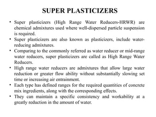 • Super plasticizers (High Range Water Reducers-HRWR) are
chemical admixtures used where well-dispersed particle suspension
is required.
• Super plasticizers are also known as plasticizers, include water-
reducing admixtures.
• Comparing to the commonly referred as water reducer or mid-range
water reducers, super plasticizers are called as High Range Water
Reducers.
• High range water reducers are admixtures that allow large water
reduction or greater flow ability without substantially slowing set
time or increasing air entrainment.
• Each type has defined ranges for the required quantities of concrete
mix ingredients, along with the corresponding effects.
• They can maintain a specific consistency and workability at a
greatly reduction in the amount of water.
SUPER PLASTICIZERS
 