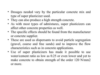 • Dosages needed vary by the particular concrete mix and
type of super plasticizer used.
• They can also produce a high strength concrete.
• As with most types of admixtures, super plasticizers can
affect other concrete properties as well.
• The specific effects should be found from the manufacturer
or concrete supplier.
• These are used as dispersants to avoid particle segregation
(gravel, coarse and fine sands) and to improve the flow
characteristics such as in concrete applications.
• Use of super plasticizers has made it possible to use
water/cement ratio as low as 0.25 or even lower and yet to
make concrete to obtain strength of the order 120 N/mm2
or more.
 