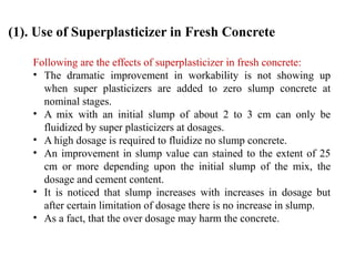 Following are the effects of superplasticizer in fresh concrete:
• The dramatic improvement in workability is not showing up
when super plasticizers are added to zero slump concrete at
nominal stages.
• A mix with an initial slump of about 2 to 3 cm can only be
fluidized by super plasticizers at dosages.
• A high dosage is required to fluidize no slump concrete.
• An improvement in slump value can stained to the extent of 25
cm or more depending upon the initial slump of the mix, the
dosage and cement content.
• It is noticed that slump increases with increases in dosage but
after certain limitation of dosage there is no increase in slump.
• As a fact, that the over dosage may harm the concrete.
(1). Use of Superplasticizer in Fresh Concrete
 