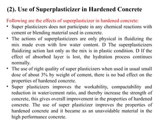 Following are the effects of superplasticizer in hardened concrete:
• Super plasticizers does not participate in any chemical reactions with
cement or blending material used in concrete.
• The actions of superplasticizers are only physical in fluidizing the
mix made even with low water content. D The superplasticizers
fluidizing action last only as the mix is in plastic condition. D If the
effect of absorbed layer is lost, the hydration process continues
normally.
• The use of right quality of super plasticizers when used in usual small
dose of about 3% by weight of cement, there is no bad effect on the
properties of hardened concrete.
• Super plasticizers improves the workability, compactability and
reduction in water/cement ratio, and thereby increase the strength of
concrete, this gives overall improvement in the properties of hardened
concrete. The use of super plasticizer improves the properties of
hardened concrete and it became as an unavoidable material in the
high performance concrete.
(2). Use of Superplasticizer in Hardened Concrete
 