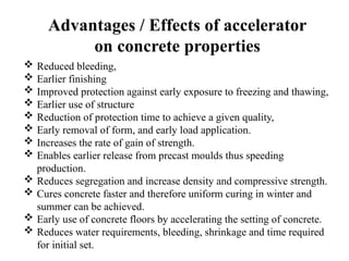Advantages / Effects of accelerator
on concrete properties
 Reduced bleeding,
 Earlier finishing
 Improved protection against early exposure to freezing and thawing,
 Earlier use of structure
 Reduction of protection time to achieve a given quality,
 Early removal of form, and early load application.
 Increases the rate of gain of strength.
 Enables earlier release from precast moulds thus speeding
production.
 Reduces segregation and increase density and compressive strength.
 Cures concrete faster and therefore uniform curing in winter and
summer can be achieved.
 Early use of concrete floors by accelerating the setting of concrete.
 Reduces water requirements, bleeding, shrinkage and time required
for initial set.
 