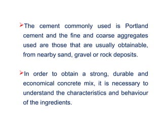 The cement commonly used is Portland
cement and the fine and coarse aggregates
used are those that are usually obtainable,
from nearby sand, gravel or rock deposits.
In order to obtain a strong, durable and
economical concrete mix, it is necessary to
understand the characteristics and behaviour
of the ingredients.
 