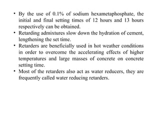 • By the use of 0.1% of sodium hexametaphosphate, the
initial and final setting times of 12 hours and 13 hours
respectively can be obtained.
• Retarding admixtures slow down the hydration of cement,
lengthening the set time.
• Retarders are beneficially used in hot weather conditions
in order to overcome the accelerating effects of higher
temperatures and large masses of concrete on concrete
setting time.
• Most of the retarders also act as water reducers, they are
frequently called water reducing retarders.
 