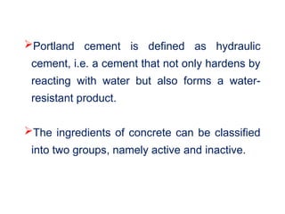 Portland cement is defined as hydraulic
cement, i.e. a cement that not only hardens by
reacting with water but also forms a water-
resistant product.
The ingredients of concrete can be classified
into two groups, namely active and inactive.
 