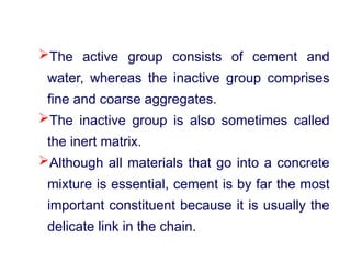 The active group consists of cement and
water, whereas the inactive group comprises
fine and coarse aggregates.
The inactive group is also sometimes called
the inert matrix.
Although all materials that go into a concrete
mixture is essential, cement is by far the most
important constituent because it is usually the
delicate link in the chain.
 