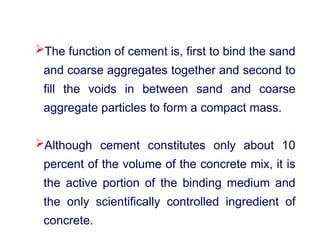 The function of cement is, first to bind the sand
and coarse aggregates together and second to
fill the voids in between sand and coarse
aggregate particles to form a compact mass.
Although cement constitutes only about 10
percent of the volume of the concrete mix, it is
the active portion of the binding medium and
the only scientifically controlled ingredient of
concrete.
 