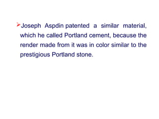 Joseph Aspdin patented a similar material,
which he called Portland cement, because the
render made from it was in color similar to the
prestigious Portland stone.
 