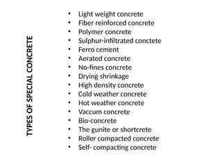 • Light weight concrete
• Fiber reinforced concrete
• Polymer concrete
• Sulphur-infiltrated conctete
• Ferro cement
• Aerated concrete
• No-fines concrete
• Drying shrinkage
• High density concrete
• Cold weather concrete
• Hot weather concrete
• Vaccum concrete
• Bio-concrete
• The gunite or shortcrete
• Roller compacted concrete
• Self- compacting concrete
TYPES
OF
SPECIAL
CONCRETE
 