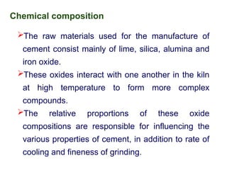 Chemical composition
The raw materials used for the manufacture of
cement consist mainly of lime, silica, alumina and
iron oxide.
These oxides interact with one another in the kiln
at high temperature to form more complex
compounds.
The relative proportions of these oxide
compositions are responsible for influencing the
various properties of cement, in addition to rate of
cooling and fineness of grinding.
 