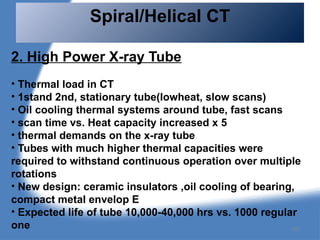 2. High Power X-ray Tube
• Thermal load in CT
• 1stand 2nd, stationary tube(lowheat, slow scans)
• Oil cooling thermal systems around tube, fast scans
• scan time vs. Heat capacity increased x 5
• thermal demands on the x-ray tube
• Tubes with much higher thermal capacities were
required to withstand continuous operation over multiple
rotations
• New design: ceramic insulators ,oil cooling of bearing,
compact metal envelop E
• Expected life of tube 10,000-40,000 hrs vs. 1000 regular
one
Spiral/Helical CT
101
 