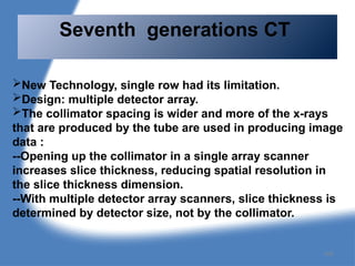 New Technology, single row had its limitation.
Design: multiple detector array.
The collimator spacing is wider and more of the x-rays
that are produced by the tube are used in producing image
data :
--Opening up the collimator in a single array scanner
increases slice thickness, reducing spatial resolution in
the slice thickness dimension.
--With multiple detector array scanners, slice thickness is
determined by detector size, not by the collimator.
Seventh generations CT
104
 