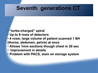 • “turbo-charged” spiral
• Up to 8 rows of detectors
• 4 rows, large volume of patient scanned 1 BH
(thorax, abdomen, pelvis) at once
• Allows 1mm sections though chest in 20 sec
• Improvement in details
• Problem with PACS, stain on storage system
Seventh generations CT
105
 